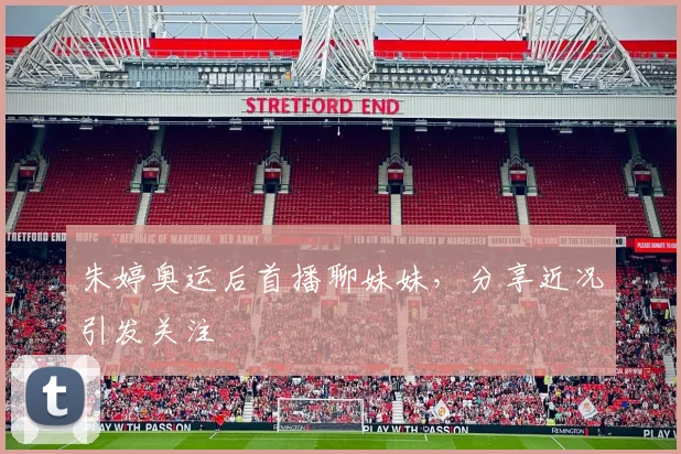 朱婷奥运后首播聊妹妹，分享近况引发关注