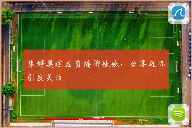 朱婷奥运后首播聊妹妹，分享近况引发关注
