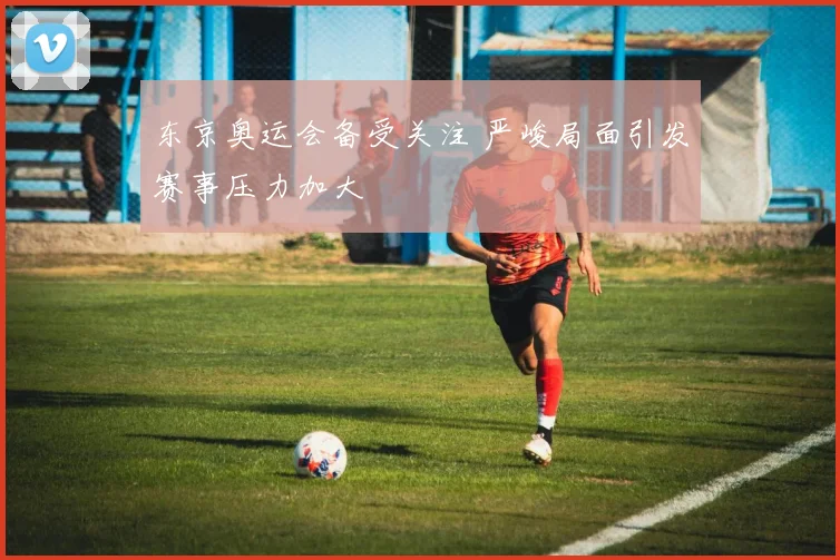 东京奥运会备受关注 严峻局面引发赛事压力加大