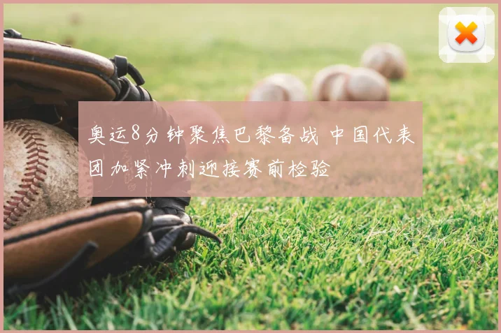 奥运8分钟聚焦巴黎备战 中国代表团加紧冲刺迎接赛前检验
