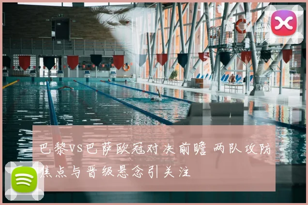 巴黎vs巴萨欧冠对决前瞻 两队攻防焦点与晋级悬念引关注