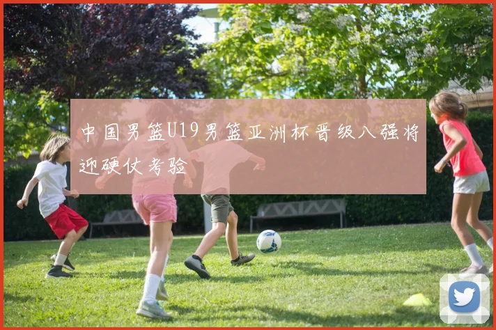 中国男篮U19男篮亚洲杯晋级八强将迎硬仗考验