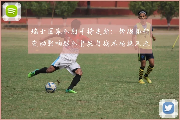瑞士国家队射手榜更新：锋线排行变动影响球队首发与战术轮换及未来看点