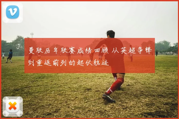 曼联历年联赛成绩回顾 从英超争锋到重返前列的起伏轨迹