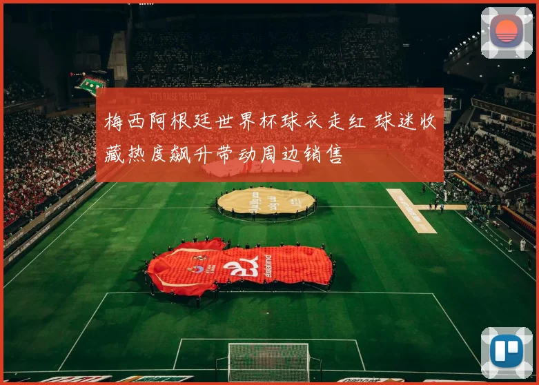 梅西阿根廷世界杯球衣走红 球迷收藏热度飙升带动周边销售