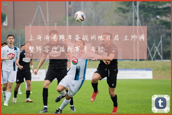 上海海港跨年备战训练开启 主帅调整阵容迎接新赛季考验