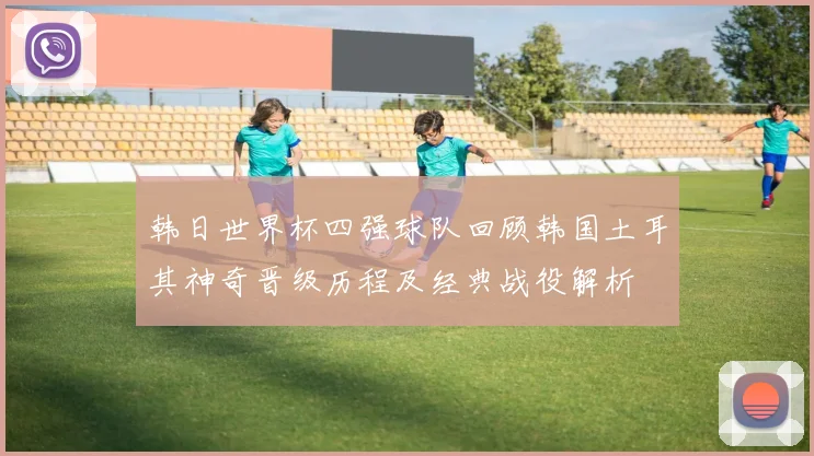 韩日世界杯四强球队回顾韩国土耳其神奇晋级历程及经典战役解析