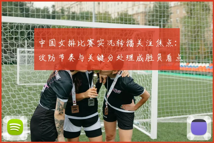 中国女排比赛实况转播关注焦点:攻防节奏与关键分处理成胜负看点