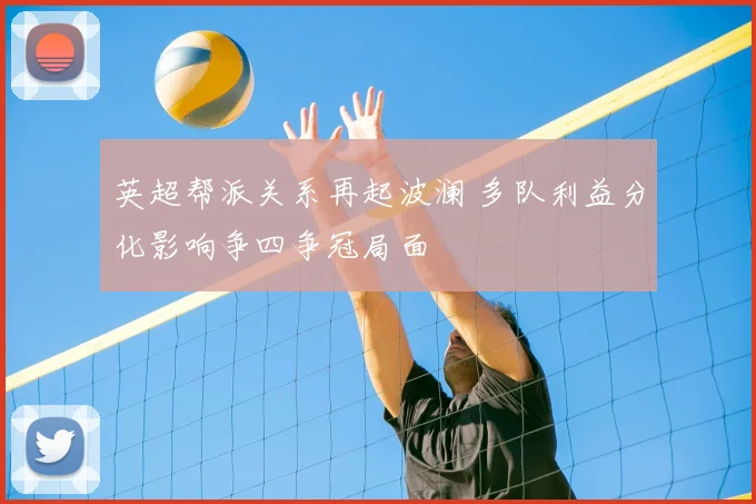 英超帮派关系再起波澜 多队利益分化影响争四争冠局面