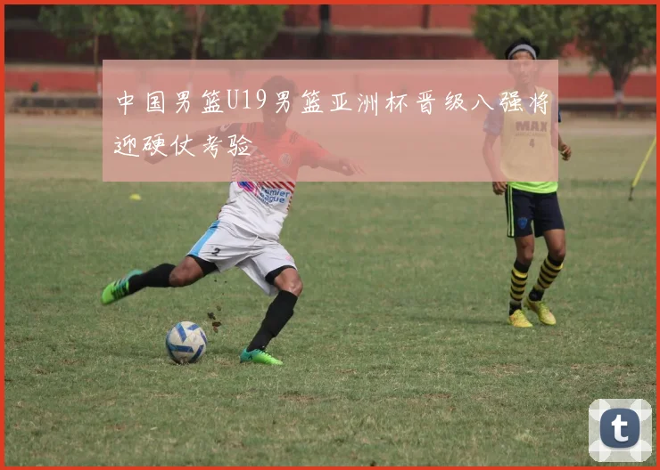 中国男篮U19男篮亚洲杯晋级八强将迎硬仗考验