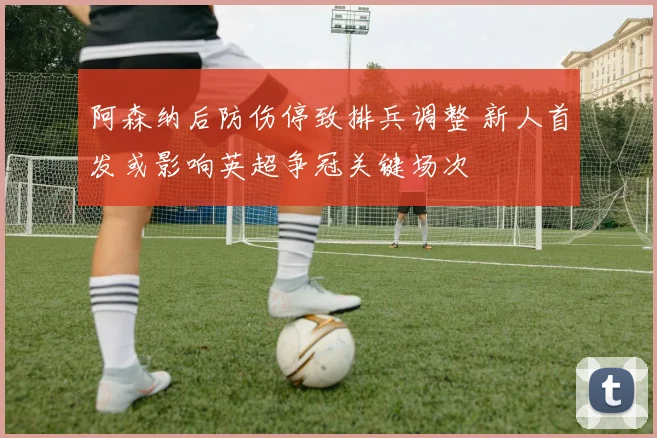 阿森纳后防伤停致排兵调整 新人首发或影响英超争冠关键场次