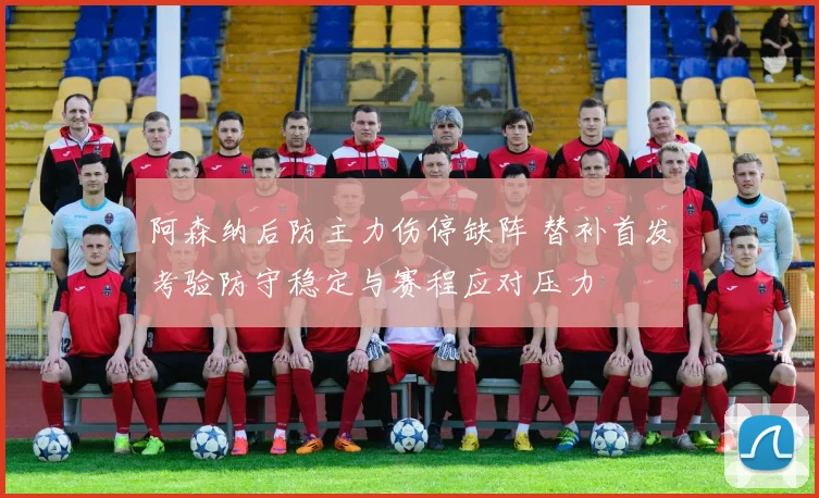 阿森纳后防主力伤停缺阵 替补首发考验防守稳定与赛程应对压力