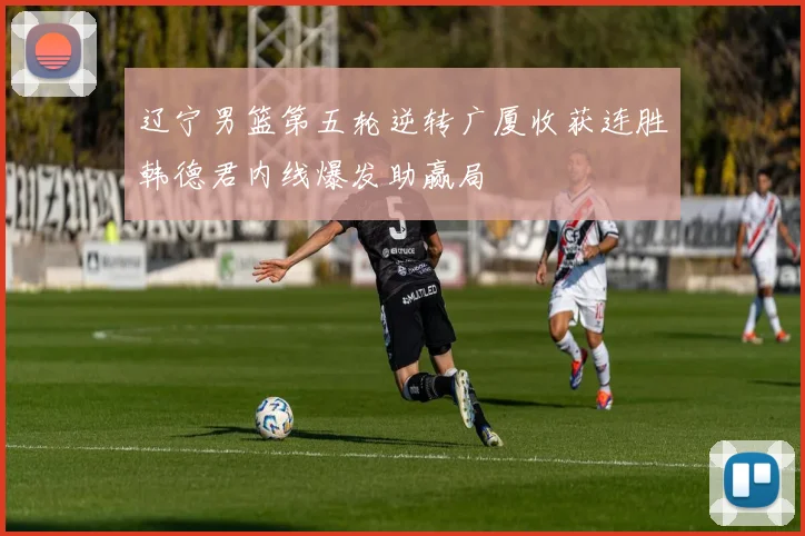 辽宁男篮第五轮逆转广厦收获连胜韩德君内线爆发助赢局