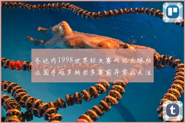 齐达内1998世界杯决赛两记头球助法国夺冠罗纳尔多赛前异常成关注点