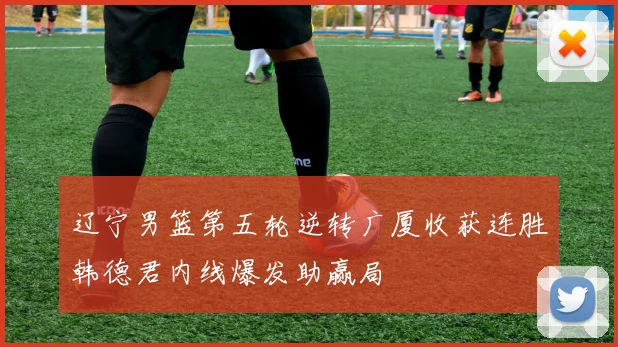 辽宁男篮第五轮逆转广厦收获连胜韩德君内线爆发助赢局