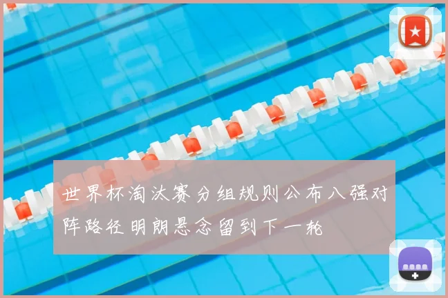 世界杯淘汰赛分组规则公布八强对阵路径明朗悬念留到下一轮