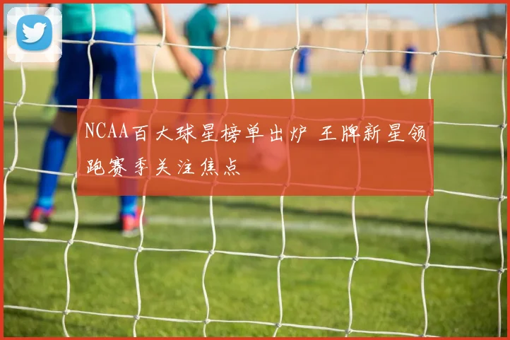 NCAA百大球星榜单出炉 王牌新星领跑赛季关注焦点