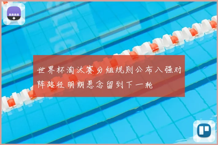 世界杯淘汰赛分组规则公布八强对阵路径明朗悬念留到下一轮