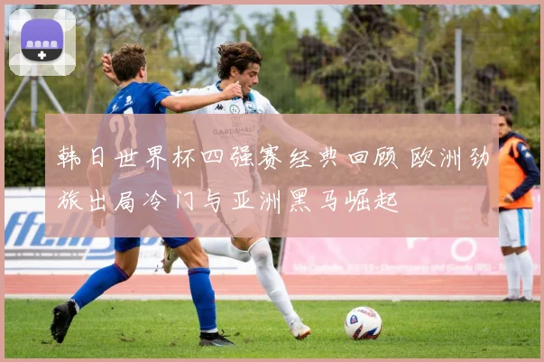 韩日世界杯四强赛经典回顾 欧洲劲旅出局冷门与亚洲黑马崛起