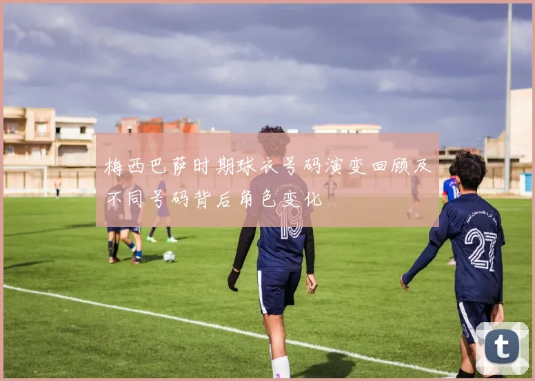 梅西巴萨时期球衣号码演变回顾及不同号码背后角色变化