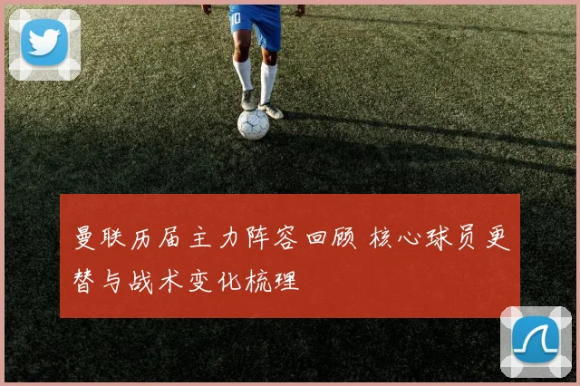 曼联历届主力阵容回顾 核心球员更替与战术变化梳理