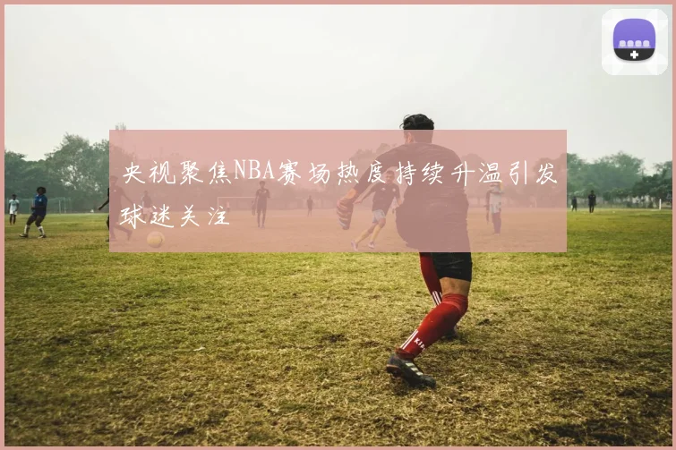 央视聚焦NBA赛场热度持续升温引发球迷关注
