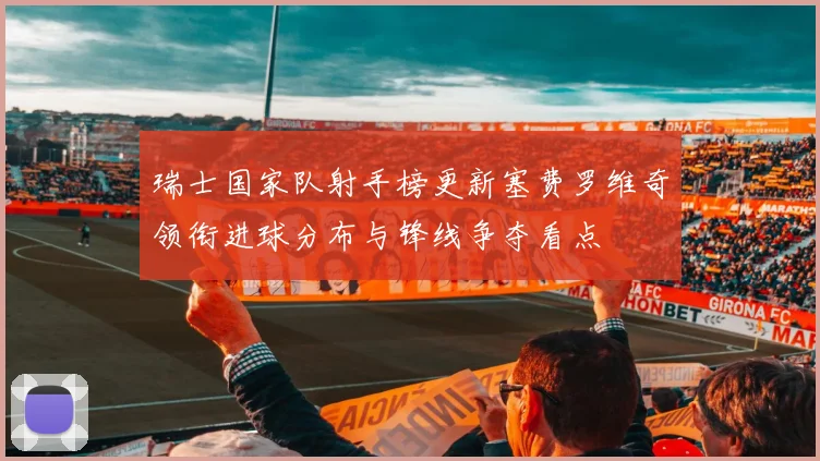 瑞士国家队射手榜更新塞费罗维奇领衔进球分布与锋线争夺看点
