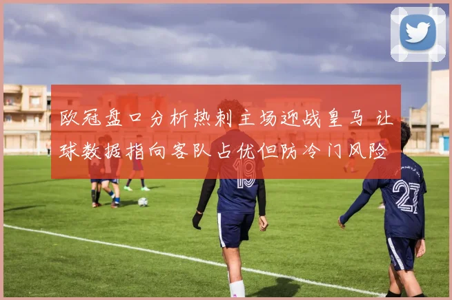 欧冠盘口分析热刺主场迎战皇马 让球数据指向客队占优但防冷门风险