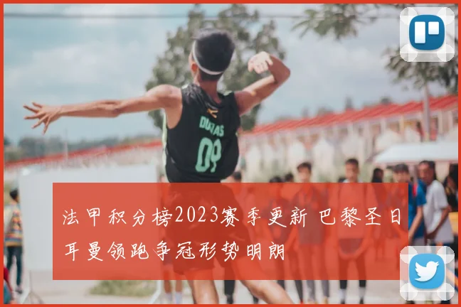 法甲积分榜2023赛季更新 巴黎圣日耳曼领跑争冠形势明朗