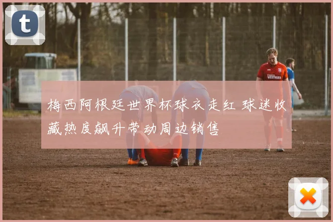 梅西阿根廷世界杯球衣走红 球迷收藏热度飙升带动周边销售