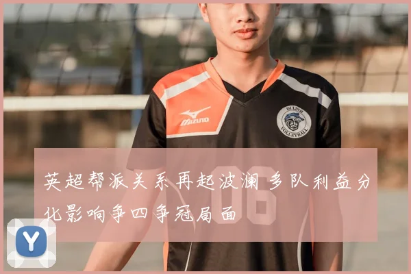 英超帮派关系再起波澜 多队利益分化影响争四争冠局面